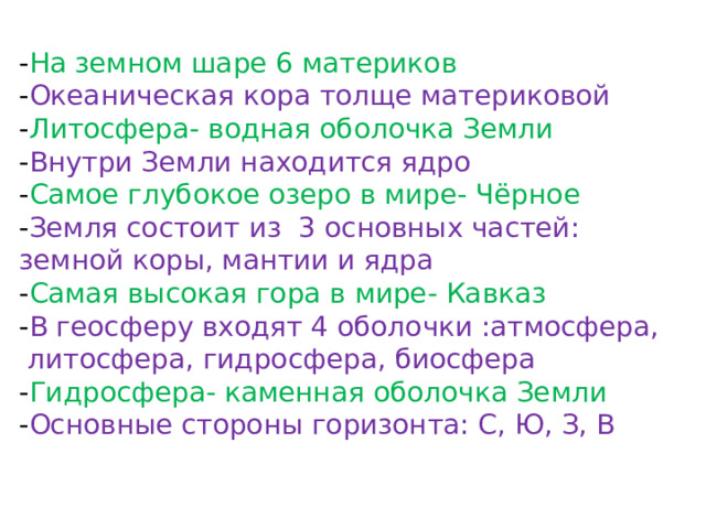 - На земном шаре 6 материков - Океаническая кора толще материковой - Литосфера- водная оболочка Земли - Внутри Земли находится ядро - Самое глубокое озеро в мире- Чёрное - Земля состоит из 3 основных частей: земной коры, мантии и ядра - Самая высокая гора в мире- Кавказ - В геосферу входят 4 оболочки :атмосфера,  литосфера, гидросфера, биосфера - Гидросфера- каменная оболочка Земли - Основные стороны горизонта: С, Ю, З, В 