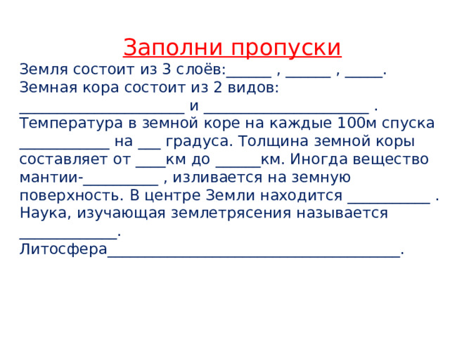 Заполни пропуски Земля состоит из 3 слоёв:______ , ______ , _____. Земная кора состоит из 2 видов: ______________________ и ______________________ . Температура в земной коре на каждые 100м спуска ____________ на ___ градуса. Толщина земной коры составляет от ____км до ______км. Иногда вещество мантии-__________ , изливается на земную поверхность. В центре Земли находится ___________ . Наука, изучающая землетрясения называется _____________. Литосфера_______________________________________.  