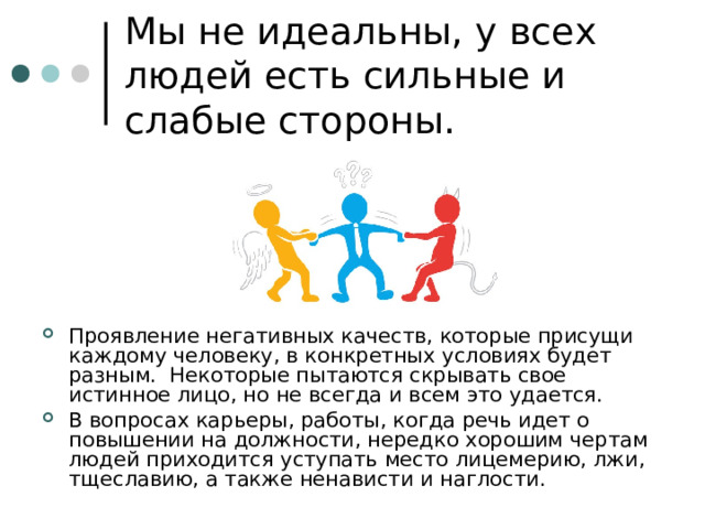 Мы не идеальны, у всех людей есть сильные и слабые стороны. Проявление негативных качеств, которые присущи каждому человеку, в конкретных условиях будет разным. Некоторые пытаются скрывать свое истинное лицо, но не всегда и всем это удается. В вопросах карьеры, работы, когда речь идет о повышении на должности, нередко хорошим чертам людей приходится уступать место лицемерию, лжи, тщеславию, а также ненависти и наглости. 