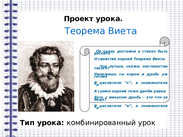 Проект урока.  Теорема Виета  По праву достойна в стихах быть воспета  О свойстве корней Теорема Виета.   Что лучше, скажи, постоянства такого?  Умножишь ты корни и дробь уж готова  В числителе “с”, в знаменателе “а”.  А сумма корней тоже дроби равна  Хоть с минусом дробь – это что за беда?  В числителе “в”, в знаменателе “а”. Тип урока:  комбинированный урок 