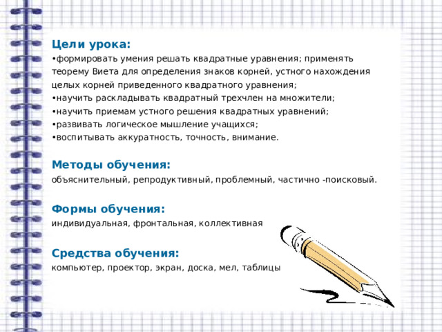 Цели урока:  • формировать умения решать квадратные уравнения; применять теорему Виета для определения знаков корней, устного нахождения целых корней приведенного квадратного уравнения; • научить раскладывать квадратный трехчлен на множители; • научить приемам устного решения квадратных уравнений; • развивать логическое мышление учащихся; • воспитывать аккуратность, точность, внимание. Методы обучения: объяснительный, репродуктивный, проблемный, частично -поисковый.  Формы обучения: индивидуальная, фронтальная, коллективная  Средства обучения: компьютер, проектор, экран, доска, мел, таблицы 