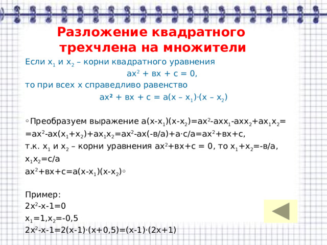 Разложение квадратного  трехчлена на множители Если х 1 и х 2 – корни квадратного уравнения ах 2 + вх + с = 0, то при всех х справедливо равенство ах 2 + вх + с = а(х – х 1 )·(х – х 2 ) ◦ Преобразуем выражение а(х-х 1 )(х-х 2 )=ах 2 -ахх 1 -ахх 2 +ах 1 х 2 = =ах 2 -ах(х 1 +х 2 )+ах 1 х 2 =ах 2 -ах(-в/а)+а·с/а=ах 2 +вх+с, т.к. х 1 и х 2 – корни уравнения ах 2 +вх+с = 0, то х 1 +х 2 =-в/а, х 1 х 2 =с/а ах 2 +вх+с=а(х-х 1 )(х-х 2 )◦ Пример: 2х 2 -х-1=0 х 1 =1,х 2 =-0,5 2х 2 -х-1=2(х-1)·(х+0,5)=(х-1)·(2х+1) 