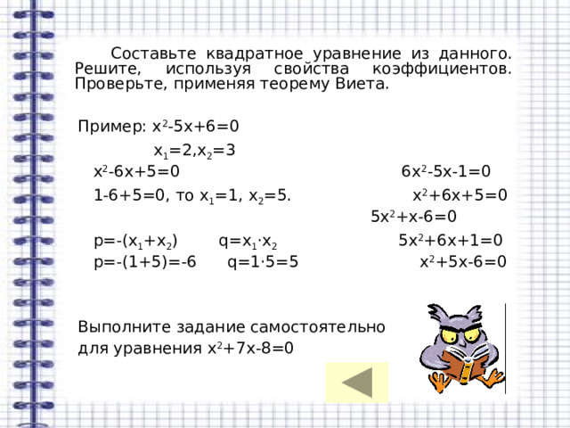  Составьте квадратное уравнение из данного. Решите, используя свойства коэффициентов. Проверьте, применяя теорему Виета.  Пример: х 2 -5х+6=0  х 1 =2,х 2 =3  х 2 -6х+5=0 6х 2 -5х-1=0  1-6+5=0, то х 1 =1, х 2 =5. х 2 +6х+5=0  5х 2 +х-6=0  р=-(х 1 +х 2 ) q=х 1 ·х 2 5х 2 +6х+1=0  р=-(1+5)=-6 q=1·5=5 х 2 +5х-6=0  Выполните задание самостоятельно  для уравнения х 2 +7х-8=0 