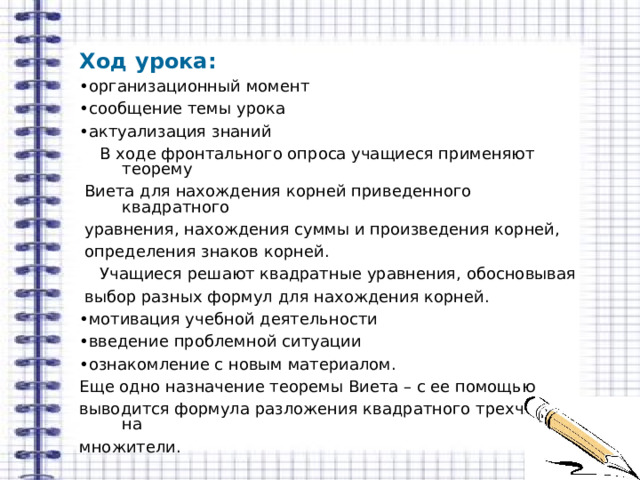 Ход урока: • организационный момент • сообщение темы урока • актуализация знаний  В ходе фронтального опроса учащиеся применяют теорему  Виета для нахождения корней приведенного квадратного  уравнения, нахождения суммы и произведения корней,  определения знаков корней.  Учащиеся решают квадратные уравнения, обосновывая  выбор разных формул для нахождения корней. • мотивация учебной деятельности • введение проблемной ситуации • ознакомление с новым материалом. Еще одно назначение теоремы Виета – с ее помощью выводится формула разложения квадратного трехчлена на множители. 