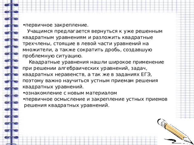 • первичное закрепление.  Учащимся предлагается вернуться к уже решенным квадратным уравнениям и разложить квадратные трехчлены, стоящие в левой части уравнений на множители, а также сократить дробь, создавшую проблемную ситуацию.  Квадратные уравнения нашли широкое применение при решении алгебраических уравнений, задач, квадратных неравенств, а так же в заданиях ЕГЭ, поэтому важно научиться устным приемам решения квадратных уравнений. • ознакомление с новым материалом • первичное осмысление и закрепление устных приемов  решения квадратных уравнений. 
