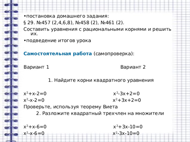 • постановка домашнего задания: § 29. №457 (2,4,6,8), №458 (2), №461 (2). Составить уравнения с рациональными корнями и решить их. • подведение итогов урока Самостоятельная работа (самопроверка): Вариант 1 Вариант 2  1. Найдите корни квадратного уравнения х 2 +х-2=0 х 2 -3х+2=0 х 2 -х-2=0 х 2 +3х+2=0 Проверьте, используя теорему Виета 2. Разложите квадратный трехчлен на множители х 2 +х-6=0 х 2 +3х-10=0 х 2 -х-6=0 х 2 -3х-10=0 