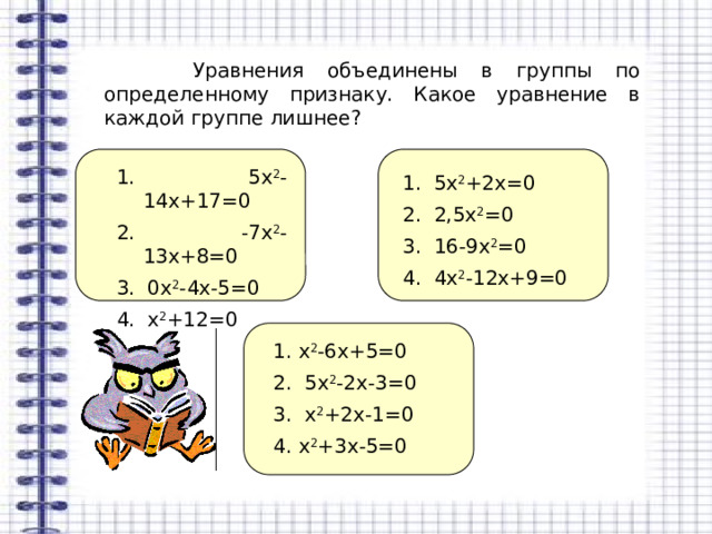  Уравнения объединены в группы по определенному признаку. Какое уравнение в каждой группе лишнее? 1. 5х 2 -14х+17=0 2. -7х 2 -13х+8=0 3. 0х 2 -4х-5=0 4. х 2 +12=0 1. 5х 2 +2х=0 2. 2,5х 2 =0 3. 16-9х 2 =0 4. 4х 2 -12х+9=0 1. х 2 -6х+5=0 2. 5х 2 -2х-3=0 3. х 2 +2х-1=0 4. х 2 +3х-5=0 