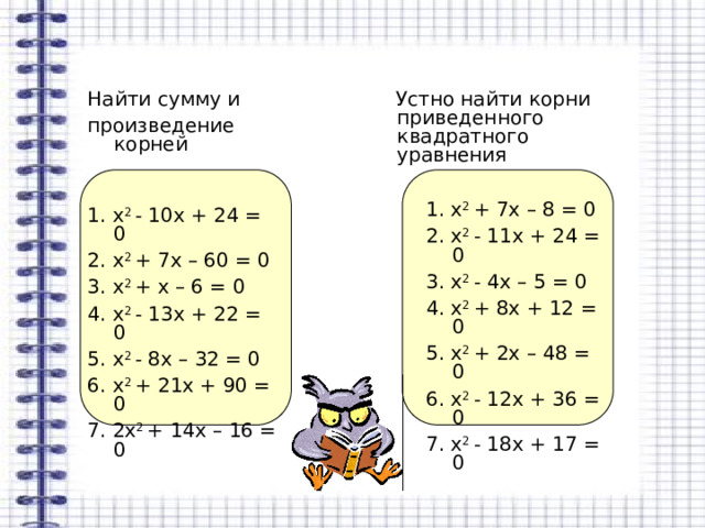  Устно найти корни приведенного квадратного уравнения Найти сумму и произведение корней 1. х 2 + 7х – 8 = 0 2. х 2 - 11х + 24 = 0 3. х 2 - 4х – 5 = 0 4. х 2 + 8х + 12 = 0 5. х 2 + 2х – 48 = 0 6. х 2 - 12х + 36 = 0 7. х 2 - 18х + 17 = 0 1. х 2 - 10х + 24 = 0 2. х 2 + 7х – 60 = 0 3. х 2 + х – 6 = 0 4. х 2 - 13х + 22 = 0 5. х 2 - 8х – 32 = 0 6. х 2 + 21х + 90 = 0 7. 2х 2 + 14х – 16 = 0 
