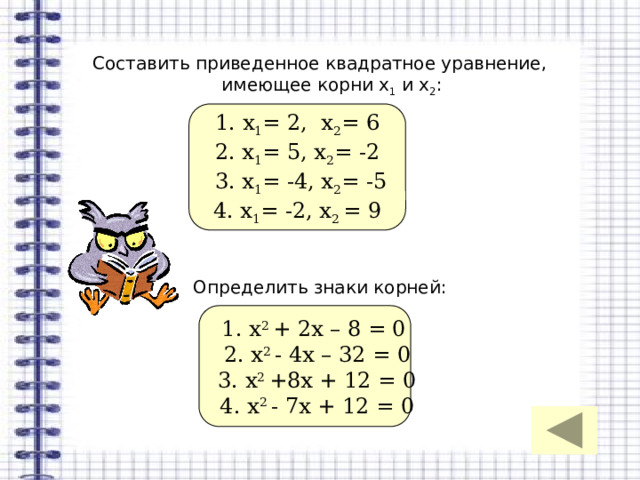 Составить приведенное квадратное уравнение, имеющее корни х 1 и х 2 : Определить знаки корней: 1. х 1 = 2, х 2 = 6 2. х 1 = 5, х 2 = -2  3. х 1 = -4, х 2 = -5 4. х 1 = -2, х 2 = 9 1. х 2 + 2х – 8 = 0  2. х 2 - 4х – 32 = 0  3. х 2 +8х + 12 = 0  4. х 2 - 7х + 12 = 0 