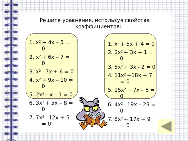 Решите уравнения, используя свойства коэффициентов: 1. х 2 + 4х – 5 = 0 2. х 2 + 6х – 7 = 0 3. х 2 - 7х + 6 = 0 4. х 2 + 9х – 10 = 0 5. 2х 2 – х – 1 = 0 6. 3х 2 + 5х – 8 = 0 7. 7х 2 - 12х + 5 = 0 1. х 2 + 5х + 4 = 0 2. 2х 2 + 3х + 1 = 0 3. 5х 2 + 3х - 2 = 0 4. 11х 2 +18х + 7 = 0 5. 15х 2 + 7х – 8 = 0 6. 4х 2 - 19х – 23 = 0 7. 8х 2 + 17х + 9 = 0 