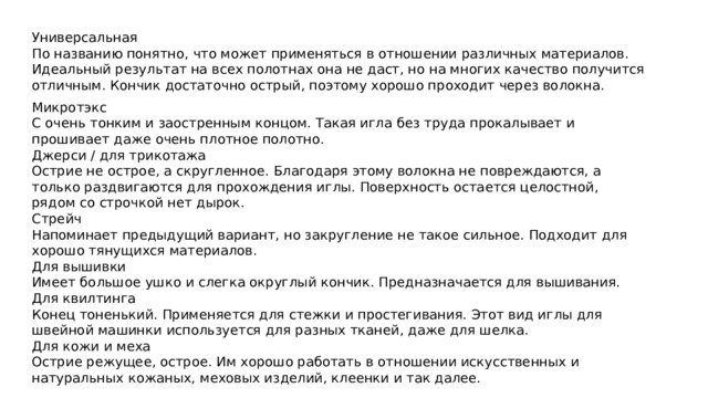 Универсальная По названию понятно, что может применяться в отношении различных материалов. Идеальный результат на всех полотнах она не даст, но на многих качество получится отличным. Кончик достаточно острый, поэтому хорошо проходит через волокна. Микротэкс С очень тонким и заостренным концом. Такая игла без труда прокалывает и прошивает даже очень плотное полотно. Джерси / для трикотажа Острие не острое, а скругленное. Благодаря этому волокна не повреждаются, а только раздвигаются для прохождения иглы. Поверхность остается целостной, рядом со строчкой нет дырок. Стрейч Напоминает предыдущий вариант, но закругление не такое сильное. Подходит для хорошо тянущихся материалов. Для вышивки Имеет большое ушко и слегка округлый кончик. Предназначается для вышивания. Для квилтинга Конец тоненький. Применяется для стежки и простегивания. Этот вид иглы для швейной машинки используется для разных тканей, даже для шелка. Для кожи и меха Острие режущее, острое. Им хорошо работать в отношении искусственных и натуральных кожаных, меховых изделий, клеенки и так далее. 