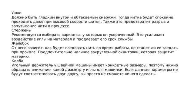 Ушко Должно быть гладким внутри и обтекаемым снаружи. Тогда нитка будет спокойно проходить даже при высокой скорости шитья. Также это предотвратит разрыв и запутывание нити в процессе. Стержень Рекомендуется выбирать варианты, у которых он укороченный. Это усиливает воздействие иглы на материал и продлевает его срок службы. Желобок От него зависит, как будет следовать нить во время работы, не станет ли ее заедать при проколе. Предпочтительно наличие закругленной окантовки, которая защитит материю. Колба Игольный держатель у швейной машины имеет конкретные размеры, поэтому нужно обращать внимание, какой диаметр у иглы для машинки. Если данные параметры не будут соответствовать друг другу, вы просто не сможете ничего сделать. 