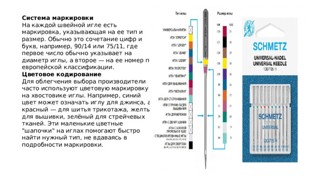 Система маркировки На каждой швейной игле есть маркировка, указывающая на ее тип и размер. Обычно это сочетание цифр и букв, например, 90/14 или 75/11, где первое число обычно указывает на диаметр иглы, а второе — на ее номер по европейской классификации. Цветовое кодирование Для облегчения выбора производители часто используют цветовую маркировку на хвостовике иглы. Например, синий цвет может означать иглу для джинса, а красный — для шитья трикотажа, желтый для вышивки, зелёный для стрейчевых тканей. Эти маленькие цветные 