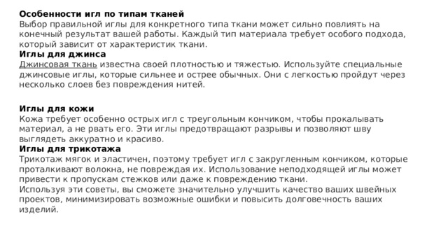 Особенности игл по типам тканей Выбор правильной иглы для конкретного типа ткани может сильно повлиять на конечный результат вашей работы. Каждый тип материала требует особого подхода, который зависит от характеристик ткани. Иглы для джинса Джинсовая ткань   известна своей плотностью и тяжестью. Используйте специальные джинсовые иглы, которые сильнее и острее обычных. Они с легкостью пройдут через несколько слоев без повреждения нитей. Иглы для кожи Кожа требует особенно острых игл с треугольным кончиком, чтобы прокалывать материал, а не рвать его. Эти иглы предотвращают разрывы и позволяют шву выглядеть аккуратно и красиво. Иглы для трикотажа Трикотаж мягок и эластичен, поэтому требует игл с закругленным кончиком, которые проталкивают волокна, не повреждая их. Использование неподходящей иглы может привести к пропускам стежков или даже к повреждению ткани. Используя эти советы, вы сможете значительно улучшить качество ваших швейных проектов, минимизировать возможные ошибки и повысить долговечность ваших изделий. 