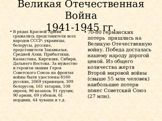 Великая Отечественная Война  1941-1945 гг. В рядах Красной Армии сражались представители всех народов СССР: украинцы, белорусы, русские, представители Закавказья, Средней Азии, Прибалтики, Казахстана, Киргизии, Сибири, Дальнего Востока. За мужество и героизм звания Героя Советского Союза на фронтах войны были удостоены 8160 русских, 2069 украинцев, 309 белорусов, 161 татарин, 108 евреев, 96 казахов, 91 грузин, 90 армян, 69 узбеков, 61 мордвин, 44 чуваша и т.д. 70-80 германских потерь пришлись на Великую Отечественную войну. Победа досталась нашему народу дорогой ценой. Из общего количества жертв Второй мировой войны (свыше 55 млн человек) наибольшие потери понес Советский Союз (27 млн). 