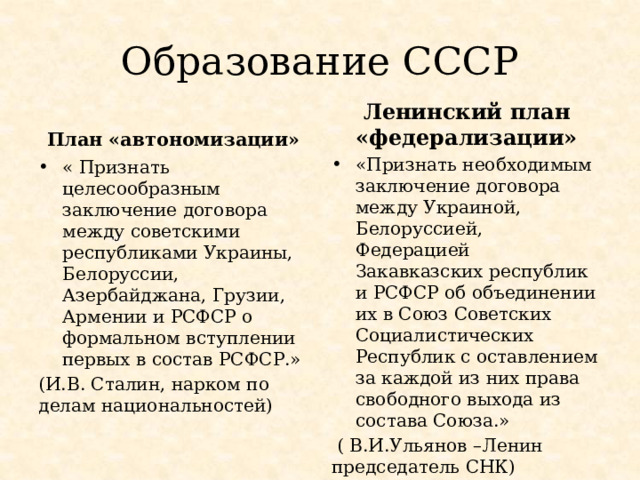 Образование СССР План «автономизации» Ленинский план «федерализации» «Признать необходимым заключение договора между Украиной, Белоруссией, Федерацией Закавказских республик и РСФСР об объединении их в Союз Советских Социалистических Республик с оставлением за каждой из них права свободного выхода из состава Союза.»  ( В.И.Ульянов –Ленин председатель СНК) « Признать целесообразным заключение договора между советскими республиками Украины, Белоруссии, Азербайджана, Грузии, Армении и РСФСР о формальном вступлении первых в состав РСФСР.» (И.В. Сталин, нарком по делам национальностей) 