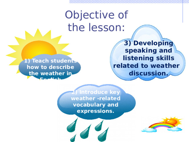 Objective of the lesson: 3) Developing speaking and listening skills related to weather discussion. 1) Teach students how to describe the weather in English 2) Introduce key weather -related vocabulary and expressions. 