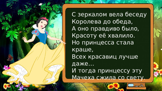 С зеркалом вела беседу  Королева до обеда,  А оно правдиво было,  Красоту её хвалило.  Но принцесса стала краше,  Всех красавиц лучше даже…  И тогда принцессу эту  Мачеха сжила со свету. 