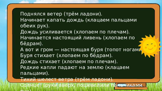 Поднялся ветер (трём ладони).  Начинает капать дождь (клацаем пальцами обеих рук).  Дождь усиливается (хлопаем по плечам).  Начинается настоящий ливень (хлопаем по бёдрам).  А вот и гром — настоящая буря (топот ногами).  Буря стихает (хлопаем по бёдрам).  Дождь стихает (хлопаем по плечам).  Редкие капли падают на землю (клацаем пальцами).  Тихий шелест ветра (трём ладони).  Солнце! (руки вверх, пошевелили пальчиками рук). 