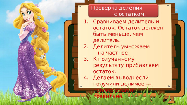 Проверка деления с остатком. Сравниваем делитель и остаток. Остаток должен быть меньше, чем делитель. Делитель умножаем на частное. К полученному результату прибавляем остаток. Делаем вывод: если получили делимое — пример решён правильно. Мудрая Белоснежка всё знает на свете, Как делить, вычислять, прибавлять, умножать. И чтоб ошибок не допускали дети, Она научит нас проверять. Проверить частное даже с остатком Для нас не составит большого труда. Беритесь смелее за дело! Ошибок не будет у вас никогда. 