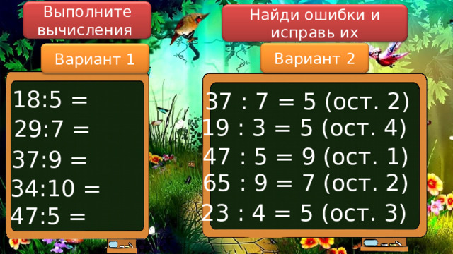 Выполните вычисления Найди ошибки и исправь их Вариант 2 Вариант 1 18:5 = 37 : 7 = 5 (ост. 2) 19 : 3 = 5 (ост. 4) 29:7 = 47 : 5 = 9 (ост. 1) 37:9 = 65 : 9 = 7 (ост. 2) 34:10 = 23 : 4 = 5 (ост. 3) 47:5 = 
