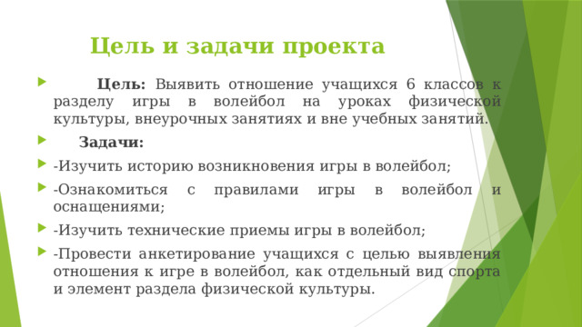 Цель и задачи проекта  Цель: Выявить отношение учащихся 6 классов к разделу игры в волейбол на уроках физической культуры, внеурочных занятиях и вне учебных занятий.  Задачи: -Изучить историю возникновения игры в волейбол; -Ознакомиться с правилами игры в волейбол и оснащениями; -Изучить технические приемы игры в волейбол; -Провести анкетирование учащихся с целью выявления отношения к игре в волейбол, как отдельный вид спорта и элемент раздела физической культуры. 