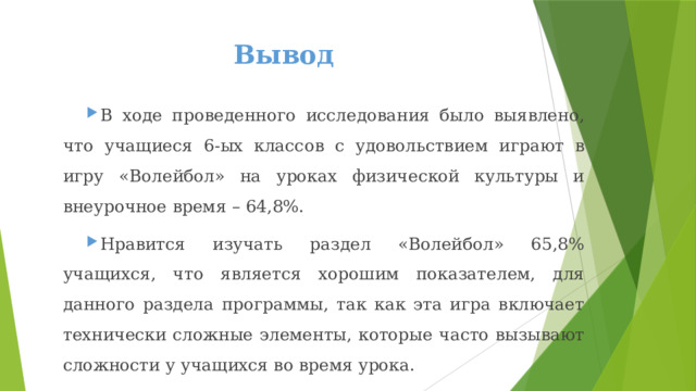 Вывод В ходе проведенного исследования было выявлено, что учащиеся 6-ых классов с удовольствием играют в игру «Волейбол» на уроках физической культуры и внеурочное время – 64,8%. Нравится изучать раздел «Волейбол» 65,8% учащихся, что является хорошим показателем, для данного раздела программы, так как эта игра включает технически сложные элементы, которые часто вызывают сложности у учащихся во время урока. 