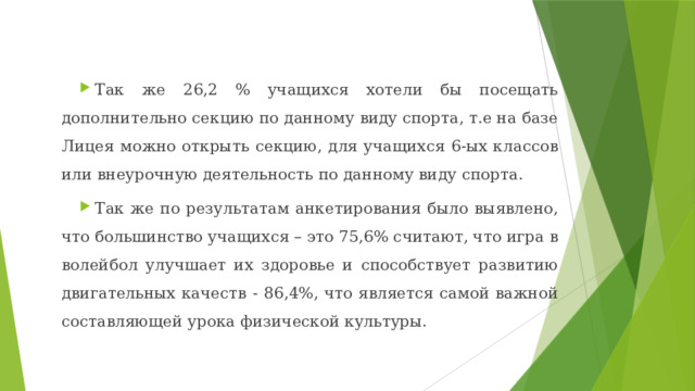 Так же 26,2 % учащихся хотели бы посещать дополнительно секцию по данному виду спорта, т.е на базе Лицея можно открыть секцию, для учащихся 6-ых классов или внеурочную деятельность по данному виду спорта. Так же по результатам анкетирования было выявлено, что большинство учащихся – это 75,6% считают, что игра в волейбол улучшает их здоровье и способствует развитию двигательных качеств - 86,4%, что является самой важной составляющей урока физической культуры. 