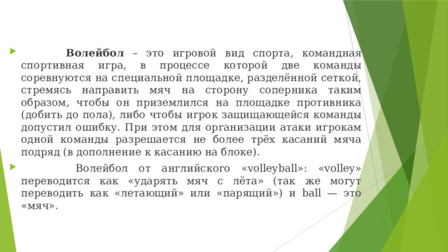  Волейбол – это игровой вид спорта, командная спортивная игра, в процессе которой две команды соревнуются на специальной площадке, разделённой сеткой, стремясь направить мяч на сторону соперника таким образом, чтобы он приземлился на площадке противника (добить до пола), либо чтобы игрок защищающейся команды допустил ошибку. При этом для организации атаки игрокам одной команды разрешается не более трёх касаний мяча подряд (в дополнение к касанию на блоке).  Волейбол от английского «volleyball»: «volley» переводится как «ударять мяч с лёта» (так же могут переводить как «летающий» или «парящий») и ball — это «мяч». 