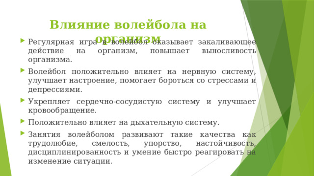 Влияние волейбола на организм Регулярная игра в волейбол оказывает закаливающее действие на организм, повышает выносливость организма. Волейбол положительно влияет на нервную систему, улучшает настроение, помогает бороться со стрессами и депрессиями. Укрепляет сердечно-сосудистую систему и улучшает кровообращение. Положительно влияет на дыхательную систему. Занятия волейболом развивают такие качества как трудолюбие, смелость, упорство, настойчивость, дисциплинированность и умение быстро реагировать на изменение ситуации. 