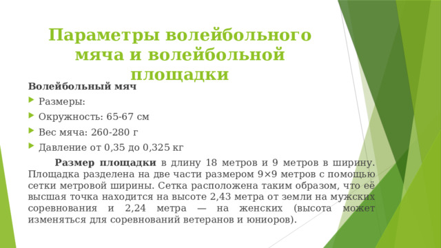 Параметры волейбольного мяча и волейбольной площадки Волейбольный мяч Размеры: Окружность: 65-67 см Вес мяча: 260-280 г Давление от 0,35 до 0,325 кг  Размер площадки в длину 18 метров и 9 метров в ширину. Площадка разделена на две части размером 9×9 метров с помощью сетки метровой ширины. Сетка расположена таким образом, что её высшая точка находится на высоте 2,43 метра от земли на мужских соревнования и 2,24 метра — на женских (высота может изменяться для соревнований ветеранов и юниоров). 