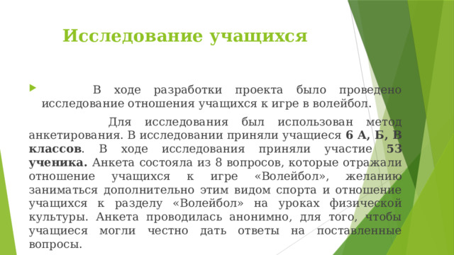 Исследование учащихся  В ходе разработки проекта было проведено исследование отношения учащихся к игре в волейбол.  Для исследования был использован метод анкетирования. В исследовании приняли учащиеся 6 А, Б, В классов . В ходе исследования приняли участие 53 ученика. Анкета состояла из 8 вопросов, которые отражали отношение учащихся к игре «Волейбол», желанию заниматься дополнительно этим видом спорта и отношение учащихся к разделу «Волейбол» на уроках физической культуры. Анкета проводилась анонимно, для того, чтобы учащиеся могли честно дать ответы на поставленные вопросы. 