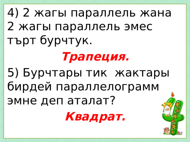 4) 2 жагы параллель жана 2 жагы параллель эмес търт бурчтук. Трапеция. 5) Бурчтары тик жактары бирдей параллелограмм эмне деп аталат? Квадрат.  