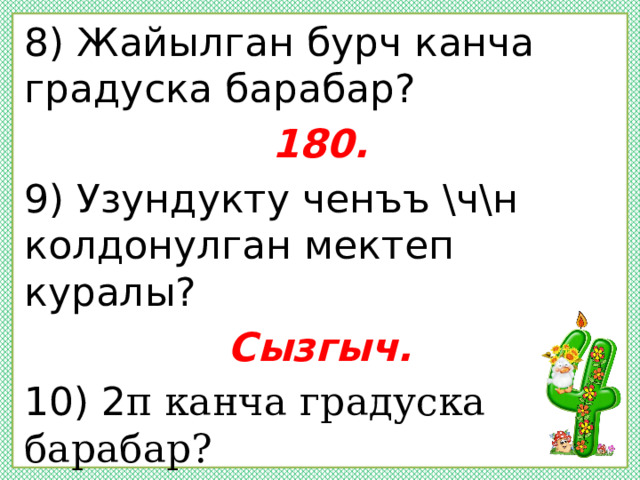 8) Жайылган бурч канча градуска барабар? 180. 9) Узундукту ченъъ \ч\н колдонулган мектеп куралы? Сызгыч. 10) 2 π канча градуска барабар? 360.  