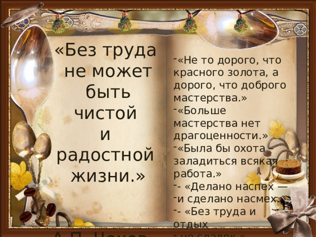 «Без труда не может быть чистой и радостной жизни.»  А.П. Чехов. «Не то дорого, что красного золота, а дорого, что доброго мастерства.» «Больше мастерства нет драгоценности.» «Была бы охота – заладиться всякая работа.» - «Делано наспех — и сделано насмех.» - «Без труда и отдых  не сладок.» 