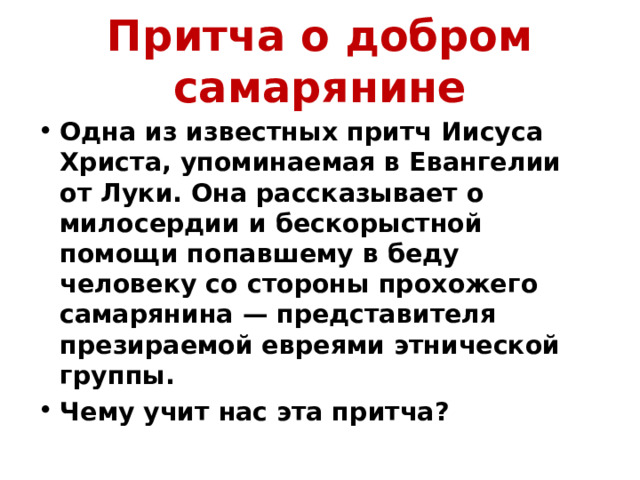 Притча о добром самарянине Одна из известных притч Иисуса Христа, упоминаемая в Евангелии от Луки. Она рассказывает о милосердии и бескорыстной помощи попавшему в беду человеку со стороны прохожего самарянина — представителя презираемой евреями этнической группы. Чему учит нас эта притча? 
