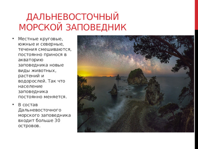 Дальневосточный морской заповедник Местные круговые, южные и северные, течения смешиваются, постоянно принося в акваторию заповедника новые виды животных, растений и водорослей. Так что население заповедника постоянно меняется. В состав Дальневосточного морского заповедника входит больше 30 островов. 