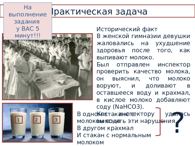 На выполнение задания у ВАС 5 минут!!! Практическая задача Исторический факт В женской гимназии девушки жаловались на ухудшение здоровья после того, как выпивают молоко. Был отправлен инспектор проверить качество молока, он выяснил, что молоко воруют, и доливают в оставшееся воду и крахмал, в кислое молоко добавляют соду ( NaHCO3) . Как инспектору удалось выяснить эти нарушения. ? В одном стакане с молоком сода В другом крахмал И стакан с нормальным молоком 1 2 3 