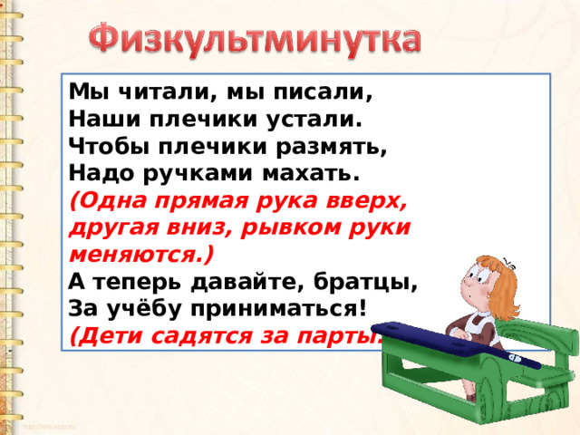 Мы читали, мы писали, Наши плечики устали. Чтобы плечики размять, Надо ручками махать. (Одна прямая рука вверх, другая вниз, рывком руки меняются.) А теперь давайте, братцы, За учёбу приниматься!  (Дети садятся за парты.) 