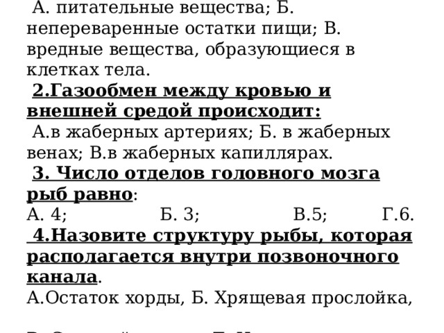 1.Через органы выделения у рыб удаляются:  А. питательные вещества; Б. непереваренные остатки пищи; В. вредные вещества, образующиеся в клетках тела.   2.Газообмен между кровью и внешней средой происходит:  А.в жаберных артериях; Б. в жаберных венах; В.в жаберных капиллярах.   3. Число отделов головного мозга рыб равно :  А. 4;   Б. 3;   В.5;   Г.6.  4.Назовите структуру рыбы, которая располагается внутри позвоночного канала .  А.Остаток хорды, Б. Хрящевая прослойка,  В. Спинной мозг, Д. Нервы.   