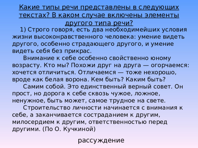 Какие типы речи представлены в следующих текстах? В каком случае включены элементы другого типа речи?       1) Строго говоря, есть два необходимейших условия жизни высоконравственного человека: умение видеть другого, особенно страдающего другого, и умение видеть себя без прикрас.        Внимание к себе особенно свойственно юному возрасту. Кто мы? Похожи друг на друга — огорчаемся: хочется отличиться. Отличаемся — тоже нехорошо, вроде как белая ворона. Кем быть? Каким быть?        Самим собой. Это единственный верный совет. Он прост, но дорога к себе сквозь чужое, ложное, ненужное, быть может, самое трудное на свете.        Строительство личности начинается с внимания к себе, а заканчивается состраданием к другим, милосердием к другим, ответственностью перед другими. (По О. Кучкиной)   рассуждение 