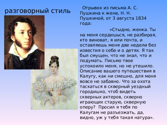 разговорный стиль  Отрывок из письма А. С. Пушкина к жене, Н. Н. Пушкиной, от 3 августа 1834 года:  «Стыдно, женка. Ты на меня сердишься, не разбирая, кто виноват, я или почта, и оставляешь меня две недели без известия о себе и о детях. Я так был смущен, что не знал, что и подумать. Письмо твое успокоило меня, но не утешило. Описание вашего путешествия в Калугу, как ни смешно, для меня вовсе не забавно. Что за охота таскаться в скверный уездный городишко, чтоб видеть скверных актеров, скверно играющих старую, скверную оперу? Просил я тебя по Калугам не разъезжать, да, видно, уж у тебя такая натура». 