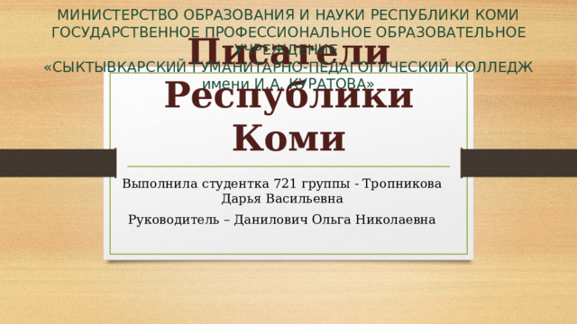 МИНИСТЕРСТВО ОБРАЗОВАНИЯ И НАУКИ РЕСПУБЛИКИ КОМИ  ГОСУДАРСТВЕННОЕ ПРОФЕССИОНАЛЬНОЕ ОБРАЗОВАТЕЛЬНОЕ УЧРЕЖДЕНИЕ  «СЫКТЫВКАРСКИЙ ГУМАНИТАРНО-ПЕДАГОГИЧЕСКИЙ КОЛЛЕДЖ имени И.А. КУРАТОВА» Писатели Республики Коми Выполнила студентка 721 группы - Тропникова Дарья Васильевна Руководитель – Данилович Ольга Николаевна 