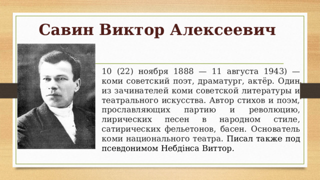 Савин Виктор Алексеевич 10 (22) ноября 1888 — 11 августа 1943) — коми советский поэт, драматург, актёр. Один из зачинателей коми советской литературы и театрального искусства. Автор стихов и поэм, прославляющих партию и революцию, лирических песен в народном стиле, сатирических фельетонов, басен. Основатель коми национального театра. Писал также под псевдонимом Небдiнса Виттор. 