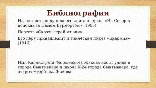 Библиография Известность получила его книга очерков «На Север в поисках за Памом Бурмортом» (1905). Повесть «Сквозь строй жизни» . Его перу принадлежит и эпическая поэма «Биармия» (1916). Имя Каллистрата Фалалеевича Жакова носит улица в городе Сыктывкаре и школа №24 города Сыктывкара, где открыт музей им. Жакова. 