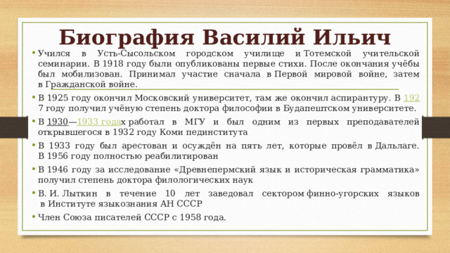 Биография Василий Ильич Учился в Усть-Сысольском городском училище и Тотемской учительской семинарии. В 1918 году были опубликованы первые стихи. После окончания учёбы был мобилизован. Принимал участие сначала в Первой мировой войне, затем в Гражданской войне. В 1925 году окончил Московский университет, там же окончил аспирантуру. В  192 7 году получил учёную степень доктора философии в Будапештском университете. В  1930 — 1933 года х работал в МГУ и был одним из первых преподавателей открывшегося в 1932 году Коми пединститута В 1933 году был арестован и осуждён на пять лет, которые провёл в Дальлаге. В 1956 году полностью реабилитирован В 1946 году за исследование «Древнепермский язык и историческая грамматика» получил степень доктора филологических наук В. И. Лыткин в течение 10 лет заведовал сектором финно-угорских языков  в Институте языкознания АН СССР Член Союза писателей СССР с 1958 года. 