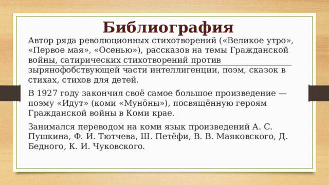 Библиография Автор ряда революционных стихотворений («Великое утро», «Первое мая», «Осенью»), рассказов на темы Гражданской войны, сатирических стихотворений против зырянофобствующей части интеллигенции, поэм, сказок в стихах, стихов для детей. В 1927 году закончил своё самое большое произведение — поэму «Идут» (коми «Мунöны»), посвящённую героям Гражданской войны в Коми крае. Занимался переводом на коми язык произведений А. С. Пушкина, Ф. И. Тютчева, Ш. Петёфи, В. В. Маяковского, Д. Бедного, К. И. Чуковского. 