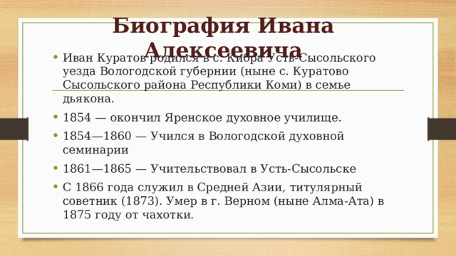 Биография Ивана Алексеевича Иван Куратов родился в с. Кибра Усть-Сысольского уезда Вологодской губернии (ныне с. Куратово Сысольского района Республики Коми) в семье дьякона. 1854 — окончил Яренское духовное училище. 1854—1860 — Учился в Вологодской духовной семинарии 1861—1865 — Учительствовал в Усть-Сысольске С 1866 года служил в Средней Азии, титулярный советник (1873). Умер в г. Верном (ныне Алма-Ата) в 1875 году от чахотки. 