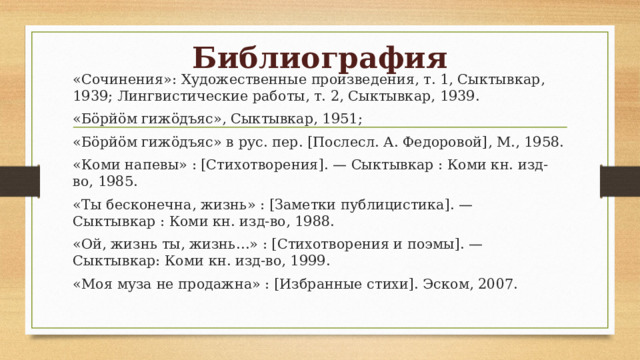 Библиография «Сочинения»: Художественные произведения, т. 1, Сыктывкар, 1939; Лингвистические работы, т. 2, Сыктывкар, 1939. «Бöрйöм гижöдъяс», Сыктывкар, 1951; «Бöрйöм гижöдъяс» в рус. пер. [Послесл. А. Федоровой], М., 1958. «Коми напевы» : [Стихотворения]. — Сыктывкар : Коми кн. изд-во, 1985. «Ты бесконечна, жизнь» : [Заметки публицистика]. — Сыктывкар : Коми кн. изд-во, 1988. «Ой, жизнь ты, жизнь…» : [Стихотворения и поэмы]. — Сыктывкар: Коми кн. изд-во, 1999. «Моя муза не продажна» : [Избранные стихи]. Эском, 2007. 