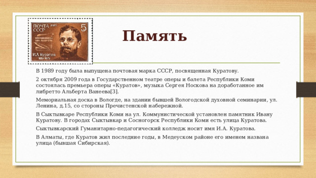 Память В 1989 году была выпущена почтовая марка СССР, посвященная Куратову. 2 октября 2009 года в Государственном театре оперы и балета Республики Коми состоялась премьера оперы «Куратов», музыка Сергея Носкова на доработанное им либретто Альберта Ванеева[3]. Мемориальная доска в Вологде, на здании бывшей Вологодской духовной семинарии, ул. Ленина, д.15, со стороны Пречистенской набережной. В Сыктывкаре Республики Коми на ул. Коммунистической установлен памятник Ивану Куратову. B городах Сыктывкар и Сосногорск Республики Коми есть улица Куратова. Сыктывкарский Гуманитарно-педагогический колледж носит имя И.А. Куратова. В Алматы, где Куратов жил последние годы, в Медеуском районе его именем названа улица (бывшая Сибирская). 